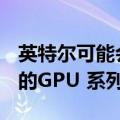 英特尔可能会在2025 年之前每年推出一个新的GPU 系列