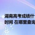 湖南高考成绩什么时间查询（湖南高考成绩查询入口及查询时间 在哪里查询）