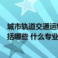 城市轨道交通运输类专业包括哪些（城市轨道交通类专业包括哪些 什么专业最好）