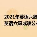 2021年英语六级12月份考试什么时候出成绩（2021年12月英语六级成绩公布时间 考后多长时间出成绩）