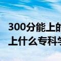 300分能上的大专（上大专要多少分 300分能上什么专科学校）