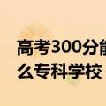 高考300分能上啥专科（年高考300分能上什么专科学校）