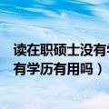 读在职硕士没有学历只有学位（在职研究生只有硕士学位没有学历有用吗）