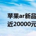 苹果ar新品（苹果AR头显1月发布：价格接近20000元）