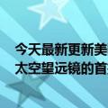 今天最新更新美国宇航局宣布将于7月12日发布詹姆斯韦伯太空望远镜的首批图像