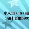 小米11 ultra 摄影（今日最新更新 小米12S Ultra终于亮相：徕卡影像5999元）
