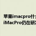 苹果imacpro什么时候发布新品（今日最新更新 消息称苹果iMacPro仍在研发中 将搭载M3 Pro和M3 Max芯片）