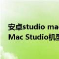 安卓studio mac版（今日最新更新 苹果正在准备三款新的Mac Studio机型）