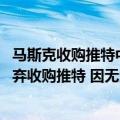 马斯克收购推特中需应对风险（今日最新更新 马斯克可能放弃收购推特 因无法核实虚假账户数量）