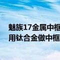 魅族17金属中框（今日最新更新 魅族19又整活！新机或将用钛合金做中框）