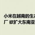 小米在越南的生产基地（今日最新更新 小米巨资开建越南工厂 欲扩大东南亚市场份额）