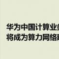 华为中国计算业务总裁（今日最新更新 华为副总裁：运营商将成为算力网络建设主力军）