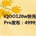 iQOO120w快充（今日最新更新 200W快充诞生 iQOO 10 Pro发布：4999元起）