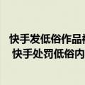 快手发低俗作品被处理,多长时间帐号能恢复（今日最新更新 快手处罚低俗内容账号2100余个 进一步净化平台风气）