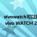 vivowatch可以回微信信息嘛（今日最新更新 支持快速回复 vivo WATCH 2可直接登微信）