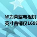 华为荣耀电视机75英寸（今日最新更新 荣耀新电视发布 55英寸首销仅1699元）