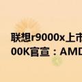 联想r9000x上市（今日最新更新 联想新一代R9000X/R9000K官宣：AMD CPU 显卡“强强联合”）