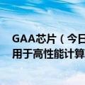 GAA芯片（今日最新更新 三星首批3纳米GAA芯片出货 将用于高性能计算机群）