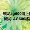 鲲龙ag600海上首飞（今日最新更新 国产大飞机三剑客之一 鲲龙-AG600将在吃鸡手游中首飞）