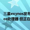 三星exynos发布会（今日最新更新 三星表示不会停产Exynos处理器 但正在重组业务）