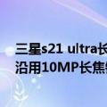 三星s21 ultra长焦（今日最新更新 传Galaxy S23 Ultra将沿用10MP长焦镜头 重心放在软件优化）