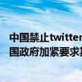 中国禁止twitter原因（今日最新更新 Twitter警告：全球各国政府加紧要求其提供用户信息）