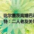 比尔盖茨离婚巴菲特（今日最新更新 比尔盖茨“告白”巴菲特：二人老友关系依旧）