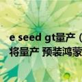 e seed gt量产（今日最新更新 华为Mate 50设计图曝光 即将量产 预装鸿蒙OS 3.0）