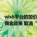 wish平台的加价机制（今日最新更新 Wish调整非欧盟地区佣金政策 取消“动态加价”）