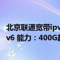 北京联通宽带ipv6（今日最新更新 河北联通率先实现全省IPv6 能力：400G超大带宽提升百倍）