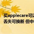 买applecare可以换新吗（今日最新更新 苹果AppleCare   丢失可换新 但中国目前不支持）