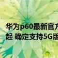 华为p60最新官方消息（今日最新更新 华为P60曝光：4599起 确定支持5G版）