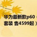 华为最新款p60（今日最新更新 华为P60曝光：确定支持5G套装 售4599起）