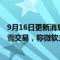 9月16日更新消息 英国监管机构将深入调查微软收购动视暴雪交易，称微软未提供补救措施