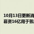 10月13日更新消息 国家电投旗下氢能公司开启B轮融资，拟募资16亿用于氢能研发