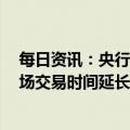每日资讯：央行：2023年1月3日起，银行间人民币外汇市场交易时间延长至次日3:00