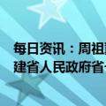 每日资讯：周祖翼当选福建省人大常委会主任，赵龙当选福建省人民政府省长