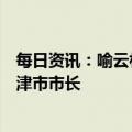 每日资讯：喻云林当选天津市人大常委会主任，张工当选天津市市长