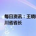 每日资讯：王晓晖当选四川省人大常委会主任，黄强当选四川省省长