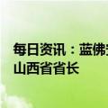 每日资讯：蓝佛安当选山西省人大常委会主任，金湘军当选山西省省长
