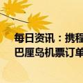 每日资讯：携程：今年春节期间跨境机票订单增长超4倍，巴厘岛机票订单同比增长30倍