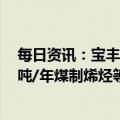 每日资讯：宝丰能源：拟定增募资不超100亿元用于260万吨/年煤制烯烃等