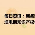 每日资讯：商务部：积极配合国家知识产权局，加快出台跨境电商知识产权保护指南