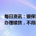 每日资讯：银保监会：严禁为挪用于非生产经营用途的贷款办理续贷，不得用续贷掩盖信用风险