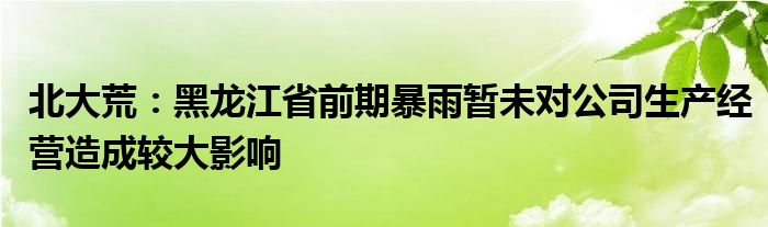 北大荒：黑龙江省前期暴雨暂未对公司生产经营造成较大影响