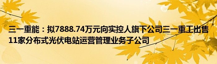 三一重能：拟7888.74万元向实控人旗下公司三一重工出售11家分布式光伏电站运营管理业务子公司