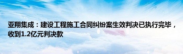 亚翔集成：建设工程施工合同纠纷案生效判决已执行完毕，收到1.2亿元判决款