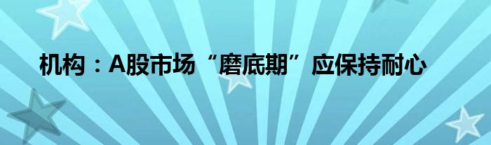 机构：A股市场“磨底期”应保持耐心