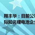 翔丰华：目前公司正在接触德国大众 韩国SKI 日本松下等国际知名锂电池企业