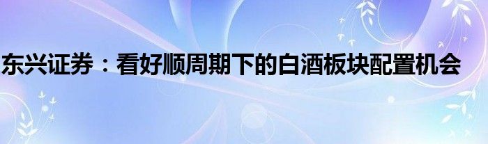 东兴证券：看好顺周期下的白酒板块配置机会